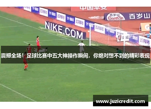 震撼全场！足球比赛中五大神操作瞬间，你绝对想不到的精彩表现